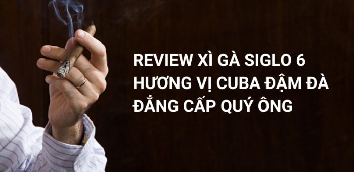 Review Xì Gà Siglo 6: Hương Vị Cuba Đậm Đà, Đẳng Cấp Quý Ông